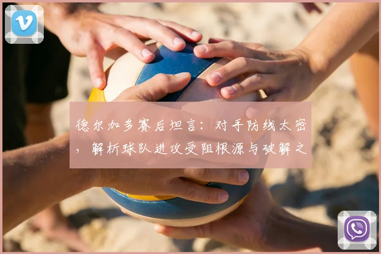 德尔加多赛后坦言：对手防线太密，解析球队进攻受阻根源与破解之道