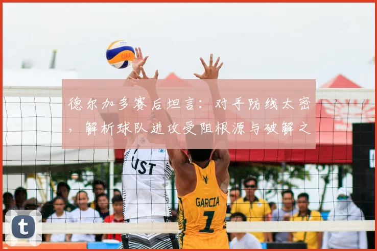 德尔加多赛后坦言：对手防线太密，解析球队进攻受阻根源与破解之道