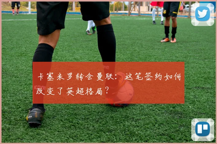 卡塞米罗转会曼联：这笔签约如何改变了英超格局？