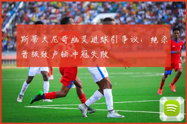 斯蒂夫尼奇幽灵进球引争议，绝杀晋级致卢顿冲冠失败