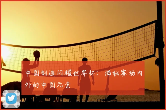 中国制造闪耀世界杯：揭秘赛场内外的中国元素