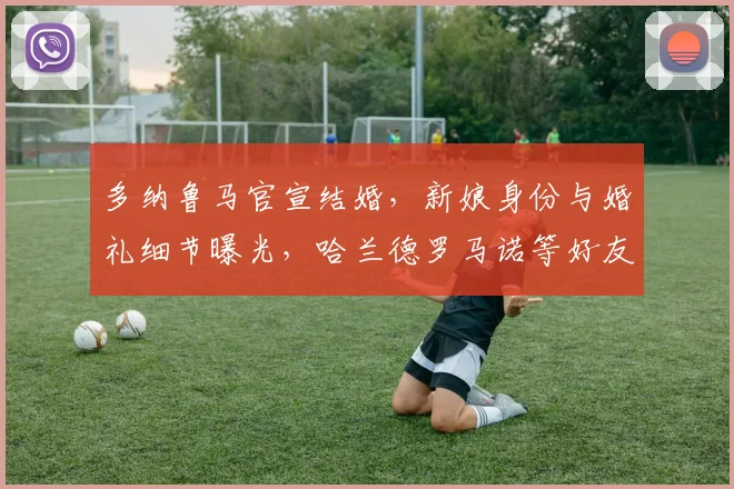 多纳鲁马官宣结婚，新娘身份与婚礼细节曝光，哈兰德罗马诺等好友如何回应？