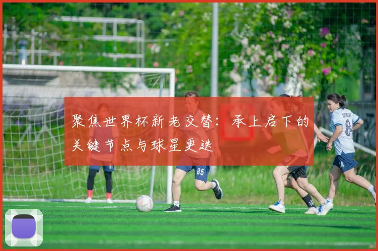 聚焦世界杯新老交替：承上启下的关键节点与球星更迭