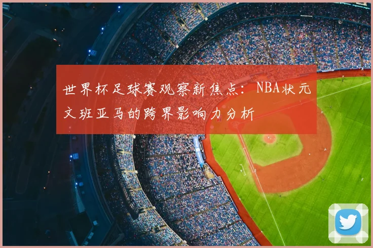 世界杯足球赛观察新焦点：NBA状元文班亚马的跨界影响力分析