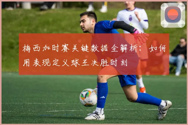 梅西加时赛关键数据全解析：如何用表现定义球王决胜时刻