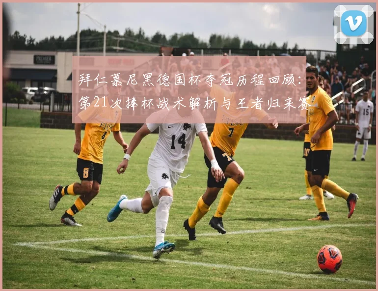 拜仁慕尼黑德国杯夺冠历程回顾：第21次捧杯战术解析与王者归来赛季总结