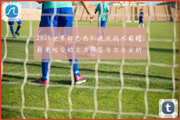 2026世界杯巴西队进攻战术前瞻：新老结合的主力阵容与打法分析